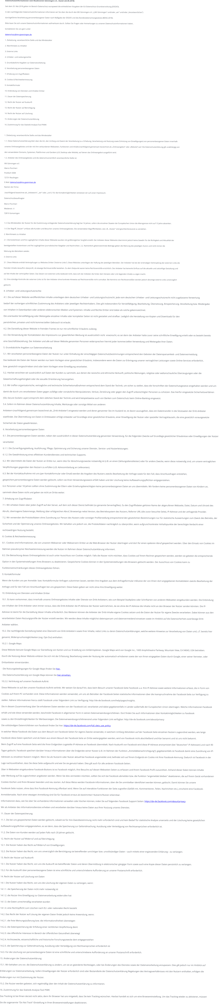 Datenschutzinformationen vom Musikverein Gnningen e.V., Stand: [22.05.2018] Seit dem 25. Mai 2018 gelten im Bereich Datenschutz europaweit die einheitlichen Vorgaben der EU-Datenschutz-Grundverordnung (DSGVO).  In den nachfolgenden Datenschutzinformationen informieren wir Sie ber die durch den MV Gnningen e.V., (MV Gnningen und/oder wir und/oder Verantwortlicher)  durchgefhrte Verarbeitung personenbezogener Daten nach Magabe der DSGVO und des Bundesdatenschutzgesetzes (BDSG 2018).  Bitte lesen Sie sich unsere Datenschutzinformationen aufmerksam durch. Sollten Sie Fragen oder Anmerkungen zu unseren Datenschutzinformationen haben,  kontaktieren Sie uns gern unter  datenschutz@mv-goenningen.de. 1. Zielsetzung, verantwortliche Stelle und das Mindestalter 2. Warnhinweis zu Inhalten 3. Externe Links 4. Urheber- und Leistungsrechte 5. Grundstzliche Angaben zur Datenverarbeitung 6. Verarbeitung personenbezogener Daten 7. Erhebung von Zugriffsdaten 8. Cookies & Reichweitenmessung 9. Kontaktformular 10. Einbindung von Diensten und Inhalten Dritter 11. Dauer der Datenspeicherung 12. Recht der Nutzer auf Auskunft 13. Recht der Nutzer auf Berichtigung 14. Recht der Nutzer auf Lschung 15. nderungen der Datenschutzerklrung 16. Zustimmung fr das Statistik-Analyse-Tool PIWIK  1. Zielsetzung, verantwortliche Stelle und das Mindestalter 1.1. Diese Datenschutzerklrung klrt ber die Art, den Umfang und Zweck der Verarbeitung (u.a. Erhebung, Verarbeitung und Nutzung sowie Einholung von Einwilligungen) von personenbezogenen Daten innerhalb  unseres Onlineangebotes und der mit ihm verbundenen Webseiten, Funktionen und Inhalte (nachfolgend gemeinsam bezeichnet als Onlineangebot oder Website) auf. Die Datenschutzerklrung gilt unabhngig von  den verwendeten Domains, Systemen, Plattformen und Gerten (z.B. Desktop oder Mobile), auf denen das Onlineangebot ausgefhrt wird. 1.2. Anbieter des Onlineangebotes und die datenschutzrechtlich verantwortliche Stelle ist: MV Gnningen e.V. Marco Pocchiari Postfach 5008 72731 Reutlingen E-Mail: datenschutz@mv-goenninen.de Namen der Firma  (nachfolgend bezeichnet als AnbieterIn, wir oder uns). Fr die Kontaktmglichkeiten verweisen wir auf unser Impressum. Datenschutzbeauftragter Marco Pocchiari Weidenstr. 4 72810 Gomaringen  1.3. Das Mindestalter der Nutzer fr die Zustimmung vorliegender Datenschutzerklrung liegt bei 16 Jahren, sofern die einzelnen Staaten der Europischen Union die Altersgrenze nicht auf 13 Jahre absenken. 1.4. Der Begriff Nutzer umfasst alle Kunden und Besucher unseres Onlineangebotes. Die verwendeten Begrifflichkeiten, wie z.B. Nutzer sind geschlechtsneutral zu verstehen. 2. Warnhinweis zu Inhalten 2.1. Die kostenlosen und frei zugnglichen Inhalte dieser Webseite wurden mit grtmglicher Sorgfalt erstellt. Der Anbieter dieser Webseite bernimmt jedoch keine Gewhr fr die Richtigkeit und Aktualitt der  bereitgestellten kostenlosen und frei zugnglichen journalistischen Ratgeber und Nachrichten. 2.2. Namentlich gekennzeichnete Beitrge geben die Meinung des jeweiligen Autors und nicht immer die  Meinung des Betreibers wieder.  3. Externe Links 3.1. Diese Website enthlt Verknpfungen zu Websites Dritter ("externe Links"). Diese Websites unterliegen der Haftung der jeweiligen Betreiber. Der Anbieter hat bei der erstmaligen Verknpfung der externen Links die  fremden Inhalte daraufhin berprft, ob etwaige Rechtsverste bestehen. Zu dem Zeitpunkt waren keine Rechtsverste ersichtlich. Der Anbieter hat keinerlei Einfluss auf die aktuelle und zuknftige Gestaltung und  auf die Inhalte der verknpften Seiten. Das Setzen von externen Links bedeutet nicht, dass sich der Anbieter die hinter dem Verweis oder Link liegenden Inhalte zu eigen macht. 3.2. Eine stndige Kontrolle der externen Links ist fr den Anbieter ohne konkrete Hinweise auf Rechtsverste nicht zumutbar. Bei Kenntnis von Rechtsversten werden jedoch derartige externe Links unverzglich  gelscht. 4. Urheber- und Leistungsschutzrechte 4.1. Die auf dieser Website verffentlichten Inhalte unterliegen dem deutschen Urheber- und Leistungsschutzrecht. Jede vom deutschen Urheber- und Leistungsschutzrecht nicht zugelassene Verwertung  bedarf der vorherigen schriftlichen Zustimmung des Anbieters oder jeweiligen Rechteinhabers. Dies gilt insbesondere fr Vervielfltigung, Bearbeitung, bersetzung, Einspeicherung, Verarbeitung bzw. Wiedergabe  von Inhalten in Datenbanken oder anderen elektronischen Medien und Systemen. Inhalte und Rechte Dritter sind dabei als solche gekennzeichnet.  Die unerlaubte Vervielfltigung oder Weitergabe einzelner Inhalte oder kompletter Seiten ist nicht gestattet und strafbar. Lediglich die Herstellung von Kopien und Downloads fr den  persnlichen, privaten und nicht kommerziellen Gebrauch ist erlaubt. 4.2. Die Darstellung dieser Website in fremden Frames ist nur mit schriftlicher Erlaubnis zulssig. 4.3. Die Verwendung der Kontaktdaten des Impressums zur gewerblichen Werbung ist ausdrcklich nicht  erwnscht, es sei denn der Anbieter hatte zuvor seine schriftliche Einwilligung erteilt oder es besteht bereits  eine Geschftsbeziehung. Der Anbieter und alle auf dieser Website genannten Personen widersprechen hiermit jeder kommerziellen Verwendung und Weitergabe ihrer Daten. 5. Grundstzliche Angaben zur Datenverarbeitung 5.1. Wir verarbeiten personenbezogene Daten der Nutzer nur unter Einhaltung der einschlgigen Datenschutzbestimmungen entsprechend den Geboten der Datensparsamkeit- und Datenvermeidung.  Das bedeutet die Daten der Nutzer werden nur beim Vorliegen einer gesetzlichen Erlaubnis, insbesondere wenn die Daten zur Erbringung unserer vertraglichen Leistungen sowie Online-Services erforderlich,  bzw. gesetzlich vorgeschrieben sind oder beim Vorliegen einer Einwilligung verarbeitet. 5.2. Hierbei verzichten wir ausdrcklich auf Daten der Kunden zu sammeln, aus denen die rassische und ethnische Herkunft, politische Meinungen, religise oder weltanschauliche berzeugungen oder die  Gewerkschaftszugehrigkeit oder die sexuelle Orientierung hervorgehen.  5.3. Wir treffen organisatorische, vertragliche und technische Sicherheitsmanahmen entsprechend dem Stand der Technik, um sicher zu stellen, dass die Vorschriften der Datenschutzgesetze eingehalten werden und um  damit die durch uns verarbeiteten Daten gegen zufllige oder vorstzliche Manipulationen, Verlust, Zerstrung oder gegen den Zugriff unberechtigter Personen zu schtzen. Das hierfr eingesetzte Sicherheitsverfahren  (SSL-Secure Sockets Layer) entspricht dem blichen Stand der Technik und wird beispielsweise auch von Banken zum Datenschutz beim Online-Banking eingesetzt. 5.4. Sofern im Rahmen dieser Datenschutzerklrung Inhalte, Werkzeuge oder sonstige Mittel von anderen  Anbietern (nachfolgend gemeinsam bezeichnet als Dritt-Anbieter) eingesetzt werden und deren genannter Sitz im Ausland ist, ist davon auszugehen, dass ein Datentransfer in die Sitzstaaten der Dritt-Anbieter  stattfindet. Die bermittlung von Daten in Drittstaaten erfolgt entweder auf Grundlage einer gesetzlichen Erlaubnis, einer Einwilligung der Nutzer oder spezieller Vertragsklauseln, die eine gesetzlich vorausgesetzte  Sicherheit der Daten gewhrleisten. 6. Verarbeitung personenbezogener Daten 6.1. Die personenbezogenen Daten werden, neben den ausdrcklich in dieser Datenschutzerklrung genannten Verwendung, fr die folgenden Zwecke auf Grundlage gesetzlicher Erlaubnisse oder Einwilligungen der Nutzer  verarbeitet: 6.1.1. Die Zurverfgungstellung, Ausfhrung, Pflege, Optimierung und Sicherung unserer Dienste-, Service- und Nutzerleistungen; 6.1.2. Die Gewhrleistung eines effektiven Kundendienstes und technischen Supports. 6.2. Wir bermitteln die Daten der Nutzer an Dritte nur, wenn dies fr Abrechnungszwecke notwendig ist (z.B. an einen Zahlungsdienstleister) oder fr andere Zwecke, wenn diese notwendig sind, um unsere vertraglichen  Verpflichtungen gegenber den Nutzern zu erfllen (z.B. Adressmitteilung an Lieferanten). 6.3. Bei der Kontaktaufnahme mit uns (per Kontaktformular oder Email) werden die Angaben des Nutzers zwecks Bearbeitung der Anfrage sowie fr den Fall, dass Anschlussfragen entstehen,  gespeichert.personenbezogene Daten werden gelscht, sofern sie ihren Verwendungszweck erfllt haben und der Lschung keine Aufbewahrungspflichten entgegenstehen. 6.4. Personen unter 18 Jahren sollten ohne Zustimmung der Eltern oder Erziehungsberechtigten keine personenbezogenen Daten an uns bermitteln. Wir fordern keine personenbezogenen Daten von Kindern an,  sammeln diese Daten nicht und geben sie nicht an Dritte weiter. 7. Erhebung von Zugriffsdaten 7.1. Wir erheben Daten ber jeden Zugriff auf den Server, auf dem sich dieser Dienst befindet (so genannte Serverlogfiles). Zu den Zugriffsdaten gehren Name der abgerufenen Webseite, Datei, Datum und Uhrzeit des  Abrufs, bertragene Datenmenge, Meldung ber erfolgreichen Abruf, Browsertyp nebst Version, das Betriebssystem des Nutzers, Referrer URL (die zuvor besuchte Seite), IP-Adresse und der anfragende Provider. 7.2. Wir verwenden die Protokolldaten ohne Zuordnung zur Person des Nutzers oder sonstiger Profilerstellung entsprechend den gesetzlichen Bestimmungen nur fr statistische Auswertungen zum Zweck des Betriebs, der  Sicherheit und der Optimierung unseres Onlineangebotes. Wir behalten uns jedoch vor, die Protokolldaten nachtrglich zu berprfen, wenn aufgrund konkreter Anhaltspunkte der berechtigte Verdacht einer  rechtswidrigen Nutzung besteht. 8. Cookies & Reichweitenmessung 8.1. Cookies sind Informationen, die von unserem Webserver oder Webservern Dritter an die Web-Browser der Nutzer bertragen und dort fr einen spteren Abruf gespeichert werden. ber den Einsatz von Cookies im  Rahmen pseudonymer Reichweitenmessung werden die Nutzer im Rahmen dieser Datenschutzerklrung informiert. 8.2. Die Betrachtung dieses Onlineangebotes ist auch unter Ausschluss von Cookies mglich. Falls die Nutzer nicht mchten, dass Cookies auf ihrem Rechner gespeichert werden, werden sie gebeten die entsprechende  Option in den Systemeinstellungen ihres Browsers zu deaktivieren. Gespeicherte Cookies knnen in den Systemeinstellungen des Browsers gelscht werden. Der Ausschluss von Cookies kann zu  Funktionseinschrnkungen dieses Onlineangebotes fhren. 9. Kontaktformular Wenn die Kunden uns per Anmelde- bzw. Kontaktformular Anfragen zukommen lassen, werden ihre Angaben aus dem Anfrageformular inklusive der von ihnen dort angegebenen Kontaktdaten zwecks Bearbeitung der  Anfrage und fr den Fall von Anschlussfragen bei uns gespeichert. Diese Daten geben wir nicht ohne ihre Einwilligung weiter. 10. Einbindung von Diensten und Inhalten Dritter 10.1. Es kann vorkommen, dass innerhalb unseres Onlineangebotes Inhalte oder Dienste von Dritt-Anbietern, wie zum Beispiel Stadtplne oder Schriftarten von anderen Webseiten eingebunden werden. Die Einbindung  von Inhalten der Dritt-Anbieter setzt immer voraus, dass die Dritt-Anbieter die IP-Adresse der Nutzer wahrnehmen, da sie ohne die IP-Adresse die Inhalte nicht an den Browser der Nutzer senden knnten. Die IP- Adresse ist damit fr die Darstellung dieser Inhalte erforderlich. Des Weiteren knnen die Anbieter der Dritt-Inhalte eigene Cookies setzen und die Daten der Nutzer fr eigene Zwecke verarbeiten. Dabei knnen aus den  verarbeiteten Daten Nutzungsprofile der Nutzer erstellt werden. Wir werden diese Inhalte mglichst datensparsam und datenvermeidend einsetzen sowie im Hinblick auf die Datensicherheit zuverlssige Dritt- Anbieter whlen. 10.2. Die nachfolgende Darstellung bietet eine bersicht von Dritt-Anbietern sowie ihrer Inhalte, nebst Links zu deren Datenschutzerklrungen, welche weitere Hinweise zur Verarbeitung von Daten und, z.T. bereits hier  genannt, Widerspruchsmglichkeiten (sog. Opt-Out) enthalten: 10.2.1. Google Maps Diese Website benutzt Google Maps zur Darstellung von Karten und zur Erstellung von Anfahrtsplnen. Google Maps wird von Google Inc., 1600 Amphitheatre Parkway, Mountain View, CA 94043, USA betrieben.  Durch die Nutzung dieser Website erklren Sie sich mit der Erfassung, Bearbeitung sowie der Nutzung der automatisch erhobenen sowie der von Ihnen eingegeben Daten durch Google, einer seiner Vertreter, oder  Drittanbieter einverstanden.  Die Nutzungsbedingungen fr Google Maps finden Sie hier.  Die Datenschutzerklrung von Google Maps knnen Sie hier einsehen. 10.2.2. Verlinkung auf unseren Facebook-Auftritt Diese Webseite ist auf den unseren Facebook-Auftritt verlinkt. Wir weisen Sie darauf hin, dass beim Besuch unserer Facebook-Seite Facebook u.a. Ihre IP-Adresse sowie weitere Informationen erfasst, die in Form von  Cookies auf Ihrem PC vorhanden sind. Diese Informationen werden verwendet, um uns als Betreiber der Facebook-Seiten statistische Informationen ber die Inanspruchnahme der Facebook-Seite zur Verfgung zu  stellen. Nhere Informationen hierzu stellt Facebook unter folgendem Link zur Verfgung: http://de-de.facebook.com/help/pages/insights. Die in diesem Zusammenhang ber Sie erhobenen Daten werden von der Facebook Ltd. verarbeitet und dabei gegebenenfalls in Lnder auerhalb der Europischen Union bertragen. Welche Informationen Facebook  erhlt und wie diese verwendet werden, beschreibt Facebook in allgemeiner Form in seinen Datenverwendungsrichtlinien. Dort finden Sie auch Informationen ber Kontaktmglichkeiten zu Facebook  sowie zu den Einstellmglichkeiten fr Werbeanzeigen. Die Datenverwendungsrichtliniensind unter folgendem Link verfgbar: http://de-de.facebook.com/about/privacy Die vollstndigen Datenrichtlinien von Facebook finden Sie hier: https://de-de.facebook.com/full_data_use_policy In welcher Weise Facebook die Daten aus dem Besuch von Facebook-Seiten fr eigene Zwecke verwendet, in welchem Umfang Aktivitten auf der Facebook-Seite einzelnen Nutzern zugeordnet werden, wie lange  Facebook diese Daten speichert und ob Daten aus einem Besuch der Facebook-Seite an Dritte weitergegeben werden, wird von Facebook nicht abschlieend und klar benannt und ist uns nicht bekannt. Beim Zugriff auf eine Facebook-Seite wird die Ihren Endgerten zugeteilte IP-Adresse an Facebook bermittelt. Nach Auskunft von Facebook wird diese IP-Adresse anonymisiert (bei "deutschen" IP-Adressen) und nach 90  Tagen gelscht. Facebook speichert darber hinaus Informationen ber die Endgerte seiner Nutzer (z.B. im Rahmen der Funktion Anmeldebenachrichtigung); gegebenenfalls ist Facebook damit eine Zuordnung von IP- Adressen zu einzelnen Nutzern mglich. Wenn Sie als Nutzerin oder Nutzer aktuell bei Facebook angemeldet sind, befindet sich auf Ihrem Endgert ein Cookie mit Ihrer Facebook-Kennung. Dadurch ist Facebook in der  Lage nachzuvollziehen, dass Sie diese Seite aufgesucht und wie Sie sie genutzt haben. Dies gilt auch fr alle anderen Facebook-Seiten. ber in Webseiten eingebundene Facebook-Buttons ist es Facebook mglich, Ihre Besuche auf diesen Webseiten Seiten zu erfassen und Ihrem Facebook-Profil zuzuordnen. Anhand dieser Daten knnen Inhalte  oder Werbung auf Sie zugeschnitten angeboten werden. Wenn Sie dies vermeiden mchten, sollten Sie sich bei Facebook abmelden bzw. die Funktion "angemeldet bleiben" deaktivieren, die auf Ihrem Gert vorhandenen  Cookies lschen und Ihren Browser beenden und neu starten. Auf diese Weise werden Facebook-Informationen, ber die Sie unmittelbar identifiziert werden knnen, gelscht. Damit knnen Sie unsere  Facebook-Seite nutzen, ohne dass Ihre Facebook-Kennung offenbart wird. Wenn Sie auf interaktive Funktionen der Seite zugreifen (Gefllt mir, Kommentieren, Teilen, Nachrichten etc.), erscheint eine Facebook- Anmeldemaske. Nach einer etwaigen Anmeldung sind Sie fr Facebook erneut als bestimmte/r Nutzerin/Nutzer erkennbar. Informationen dazu, wie Sie ber Sie vorhandene Informationen verwalten oder lschen knnen, inden Sie auf folgenden Facebook Support-Seiten: https://de-de.facebook.com/about/privacy Wir als Anbieter des Informationsdienstes erheben und verarbeiten darber hinaus keine Daten aus Ihrer Nutzung unseres Dienstes. 11. Dauer der Datenspeicherung 11.1. Die bei uns gespeicherten Daten werden gelscht, sobald sie fr ihre Zweckbestimmung nicht mehr erforderlich sind und kein Bedarf fr statistische Analyse unserseits und der Lschung keine gesetzlichen  Aufbewahrungspflichten entgegenstehen, es sei denn, dass die Speicherung zur Geltendmachung, Ausbung oder Verteidigung von Rechtsansprchen erforderlich ist. 11.2. Die Daten von Kunden werden auf jeden Falls nach 20 Jahren gelscht. 12. Recht der Nutzer auf Widerruf und auf Berichtigung 12.1. Die Nutzer haben das Recht auf Widerruf von Einwilligungen. 12.2. Die Nutzer haben das Recht, von uns unverzglich die Berichtigung sie betreffender unrichtiger bzw. unvollstndiger Daten  auch mittels einer ergnzenden Erklrung  zu verlangen. 13. Recht der Nutzer auf Auskunft 13.1. Die Nutzer haben das Recht, von uns die Auskunft sie betreffender Daten und deren bermittlung in elektronischer gngiger Form sowie auch eine Kopie dieser Daten persnlich zu verlangen. 13.2. Fr die Auskunft ber personenbezogene Daten ist eine schriftliche und unterschriebene Aufforderung an unserer Postanschrift erforderlich. 14. Recht der Nutzer auf Lschung von Daten 14.1. Die Nutzer haben das Recht, von uns die Lschung der eigenen Daten zu verlangen, wenn: 14.1.1. die Speicherung der Daten nicht mehr notwendig ist 14.1.2. die Nutzer ihre Einwilligung zur Datenverarbeitung widerrufen hat 14.1.3. die Daten unrechtmig verarbeitet wurden 14.1.4. eine Rechtspflicht zum Lschen nach EU- oder nationalen Recht besteht 14.2. Das Recht der Nutzer auf Lsung der eigenen Daten findet jedoch keine Anwendung, wenn: 14.2.1. die freie Meinungsuerung bzw. die Informationsfreiheit berwiegen 14.2.2. die Datenspeicherung der Erfllung einer rechtlichen Verpflichtung dient 14.2.3. das ffentliche Interesse im Bereich der ffentlichen Gesundheit berwiegt 14.2.4. Archivzwecke, wissenschaftliche und historische Forschungszwecke dem entgegenstehen 14.2.5. die Speicherung zur Geltendmachung, Ausbung oder Verteidigung von Rechtsansprchen erforderlich ist 14.3. Fr die Lschung von personenbezogene Daten ist eine schriftliche und unterschriebene Aufforderung an unserer Postanschrift erforderlich. 15. nderungen der Datenschutzerklrung 15.1. Wir behalten uns vor, die Datenschutzerklrung zu ndern, um sie an genderte Rechtslagen, oder bei nderungen des Dienstes sowie der Datenverarbeitung anzupassen. Dies gilt jedoch nur im Hinblick auf  Erklrungen zur Datenverarbeitung. Sofern Einwilligungen der Nutzer erforderlich sind oder Bestandteile der Datenschutzerklrung Regelungen des Vertragsverhltnisses mit den Nutzern enthalten, erfolgen die  nderungen nur mit Zustimmung der Nutzer. 15.2. Die Nutzer werden gebeten, sich regelmig ber den Inhalt der Datenschutzerklrung zu informieren. 16. Zustimmung fr das Statistik-Analyse-Tool PIWK Das Tracking ist bei Ihnen derzeit nicht aktiv, denn Ihr Browser hat uns mitgeteilt, dass Sie kein Tracking wnschen. Hierbei handelt es sich um eine Browsereinstellung. Um das Tracking wieder zu aktivieren, mssen  Sie die sogenannte "Do Not Track"-Einstellung in Ihren Browsereinstellungen deaktivieren.